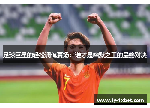 足球巨星的轻松调侃赛场：谁才是幽默之王的最终对决