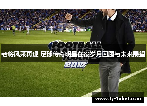 老将风采再现 足球传奇明星在役岁月回顾与未来展望