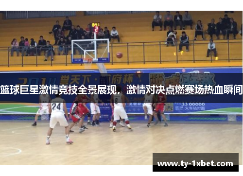 篮球巨星激情竞技全景展现，激情对决点燃赛场热血瞬间