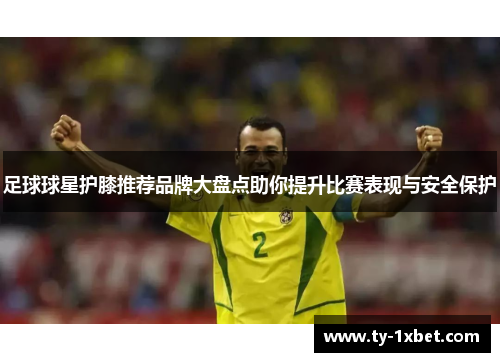 足球球星护膝推荐品牌大盘点助你提升比赛表现与安全保护
